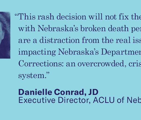 Quote text: “This rash decision will not fix the problems with Nebraska’s broken death penalty and are a distraction from the real issues impacting Nebraska’s Department of Corrections: an overcrowded, crisis-riddled system.”