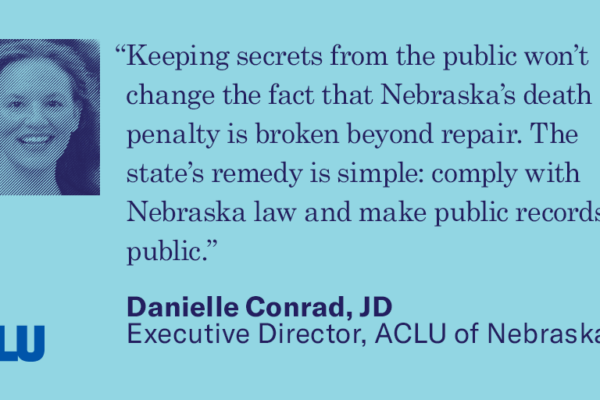 Quote: “Keeping secrets from the public won’t change the fact that Nebraska’s death penalty is broken beyond repair. The state’s remedy is simple: comply with Nebraska law and make public records public.” Danielle Conrad, JD Executive Director, ACLU of Ne