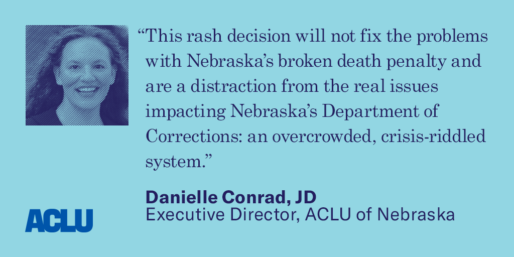 Quote text: “This rash decision will not fix the problems with Nebraska’s broken death penalty and are a distraction from the real issues impacting Nebraska’s Department of Corrections: an overcrowded, crisis-riddled system.”