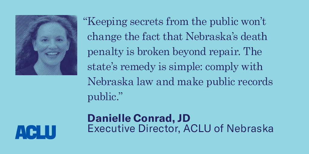 Quote: “Keeping secrets from the public won’t change the fact that Nebraska’s death penalty is broken beyond repair. The state’s remedy is simple: comply with Nebraska law and make public records public.” Danielle Conrad, JD Executive Director, ACLU of Ne